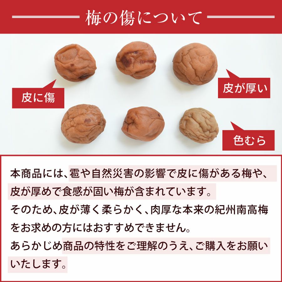 本商品には、雹や自然災害の影響で皮に傷がある梅や、皮が厚めで食感が固い梅が含まれています。 そのため、皮が薄く柔らかく、肉厚な本来の紀州南高梅をお求めの方にはおすすめできません。 あらかじめ商品の特性をご理解のうえ、ご購入をお願いいたします。